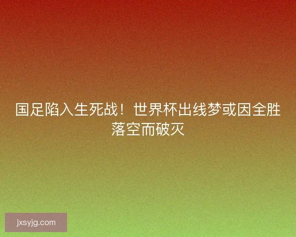 国足陷入生死战！世界杯出线梦或因全胜落空而破灭