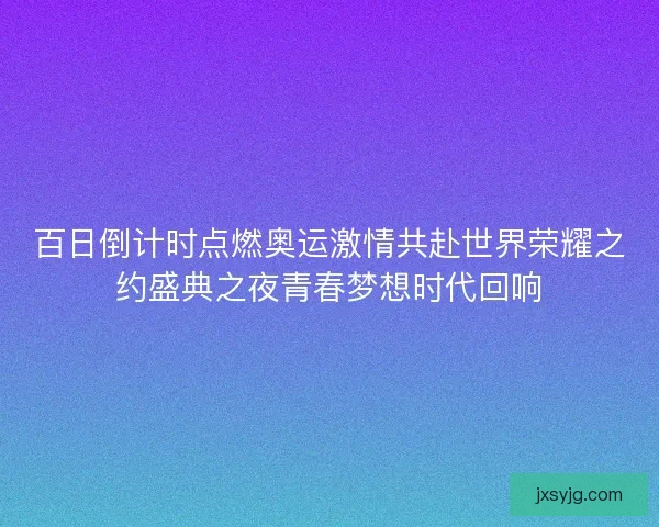 百日倒计时点燃奥运激情共赴世界荣耀之约盛典之夜青春梦想时代回响