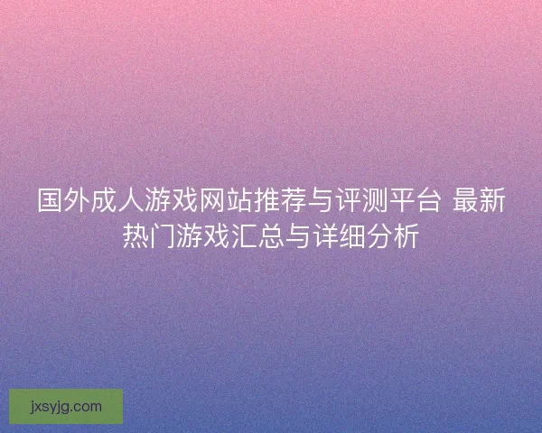 国外成人游戏网站推荐与评测平台 最新热门游戏汇总与详细分析