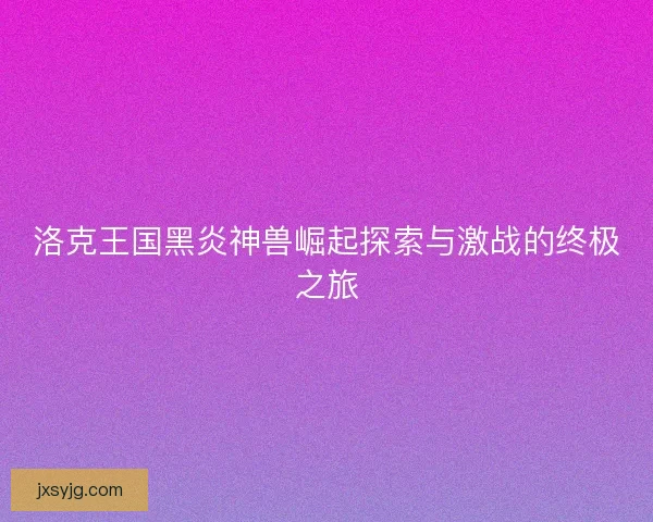 洛克王国黑炎神兽崛起探索与激战的终极之旅
