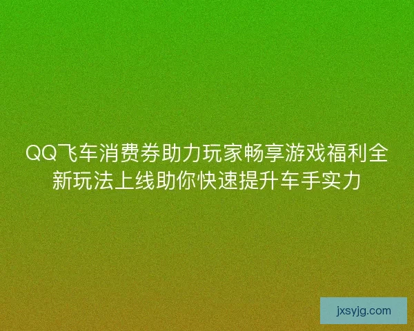 QQ飞车消费券助力玩家畅享游戏福利全新玩法上线助你快速提升车手实力
