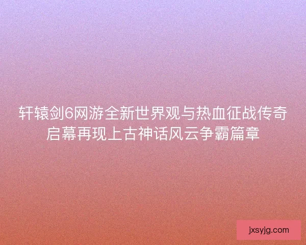 轩辕剑6网游全新世界观与热血征战传奇启幕再现上古神话风云争霸篇章