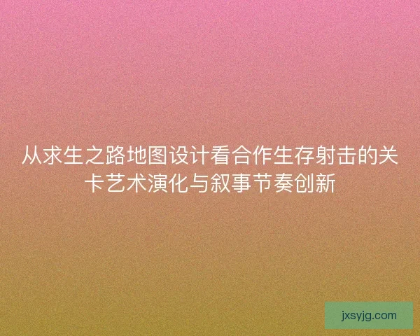 从求生之路地图设计看合作生存射击的关卡艺术演化与叙事节奏创新