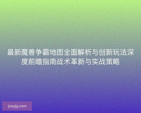 最新魔兽争霸地图全面解析与创新玩法深度前瞻指南战术革新与实战策略