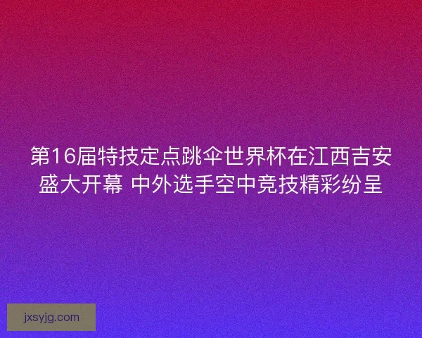 第16届特技定点跳伞世界杯在江西吉安盛大开幕 中外选手空中竞技精彩纷呈
