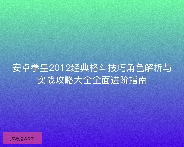 安卓拳皇2012经典格斗技巧角色解析与实战攻略大全全面进阶指南