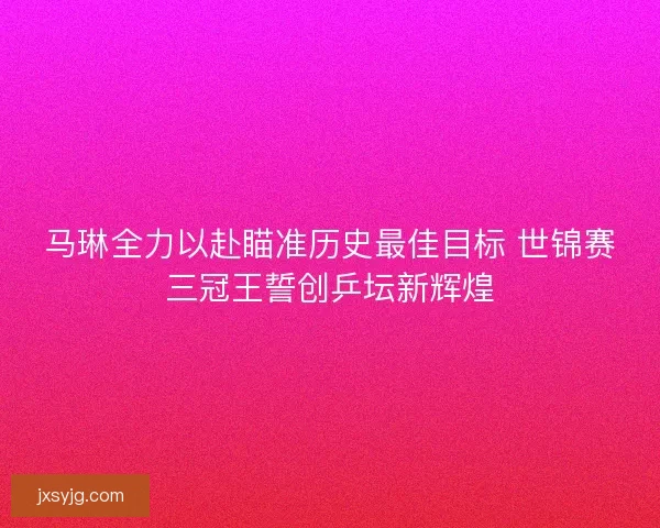 马琳全力以赴瞄准历史最佳目标 世锦赛三冠王誓创乒坛新辉煌