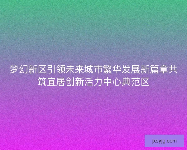 梦幻新区引领未来城市繁华发展新篇章共筑宜居创新活力中心典范区