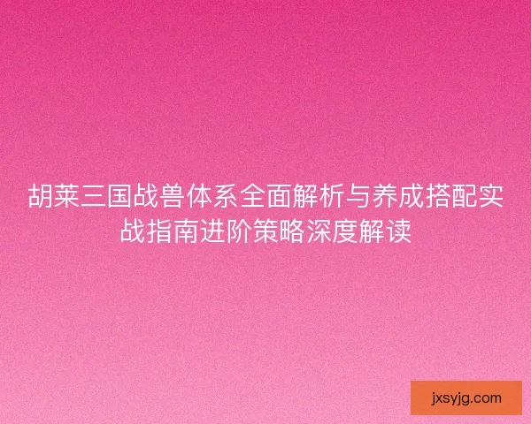 胡莱三国战兽体系全面解析与养成搭配实战指南进阶策略深度解读
