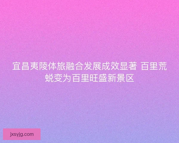 宜昌夷陵体旅融合发展成效显著 百里荒蜕变为百里旺盛新景区