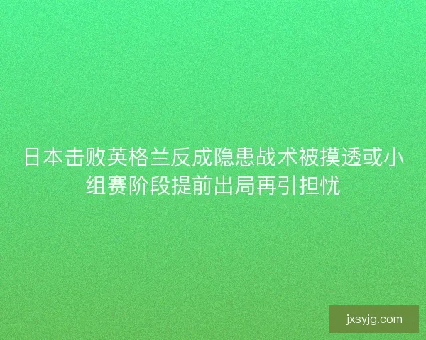 日本击败英格兰反成隐患战术被摸透或小组赛阶段提前出局再引担忧