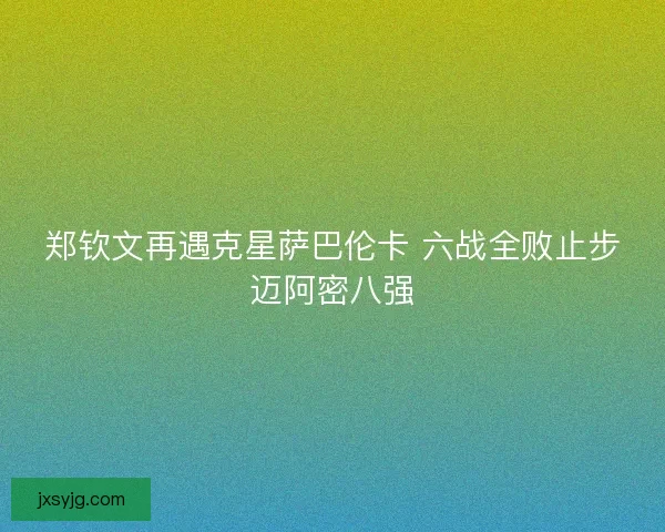 郑钦文再遇克星萨巴伦卡 六战全败止步迈阿密八强