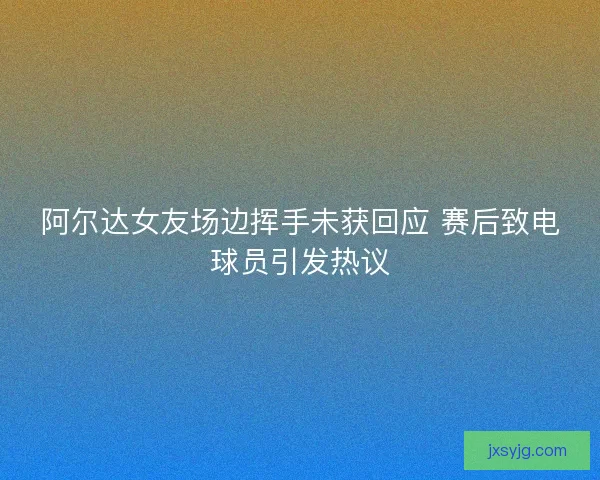 阿尔达女友场边挥手未获回应 赛后致电球员引发热议