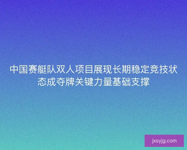 中国赛艇队双人项目展现长期稳定竞技状态成夺牌关键力量基础支撑
