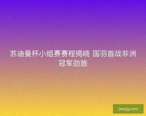 苏迪曼杯小组赛赛程揭晓 国羽首战非洲冠军劲旅