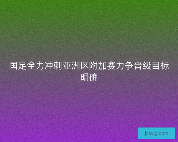 国足全力冲刺亚洲区附加赛力争晋级目标明确