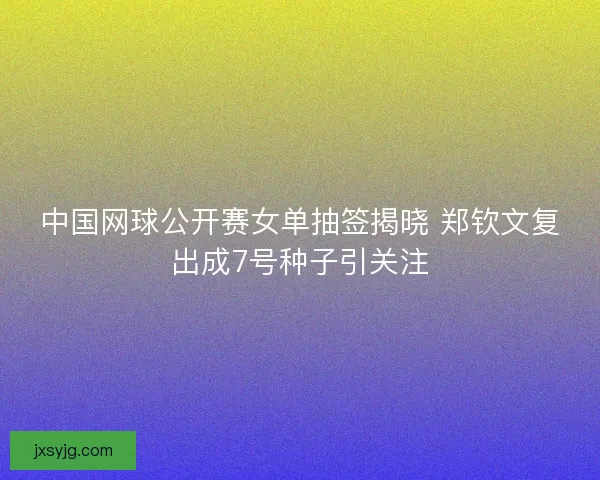 中国网球公开赛女单抽签揭晓 郑钦文复出成7号种子引关注