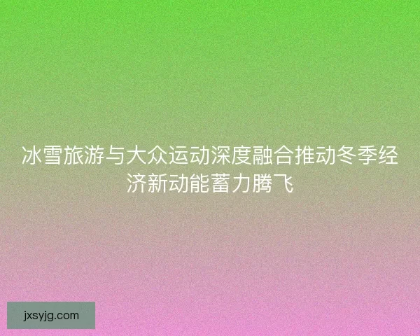 冰雪旅游与大众运动深度融合推动冬季经济新动能蓄力腾飞