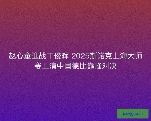 赵心童迎战丁俊晖 2025斯诺克上海大师赛上演中国德比巅峰对决