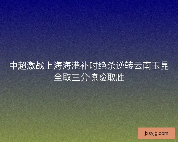 中超激战上海海港补时绝杀逆转云南玉昆全取三分惊险取胜