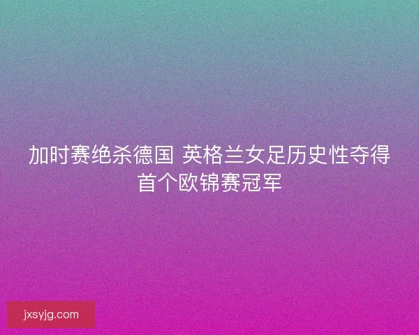 加时赛绝杀德国 英格兰女足历史性夺得首个欧锦赛冠军