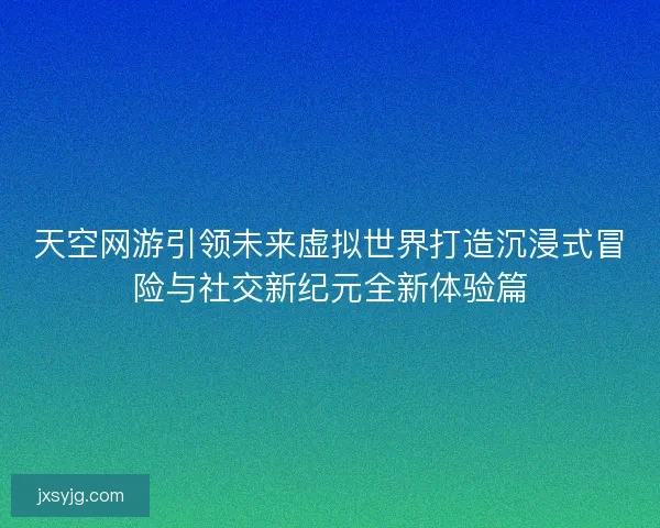 天空网游引领未来虚拟世界打造沉浸式冒险与社交新纪元全新体验篇