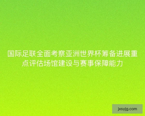 国际足联全面考察亚洲世界杯筹备进展重点评估场馆建设与赛事保障能力