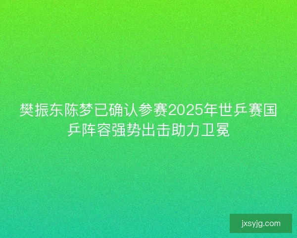 樊振东陈梦已确认参赛2025年世乒赛国乒阵容强势出击助力卫冕